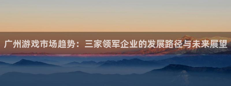 bbin视讯官网平台会黑款吗：广州游戏市场趋势：三家领军企业的发展路径与未来展望